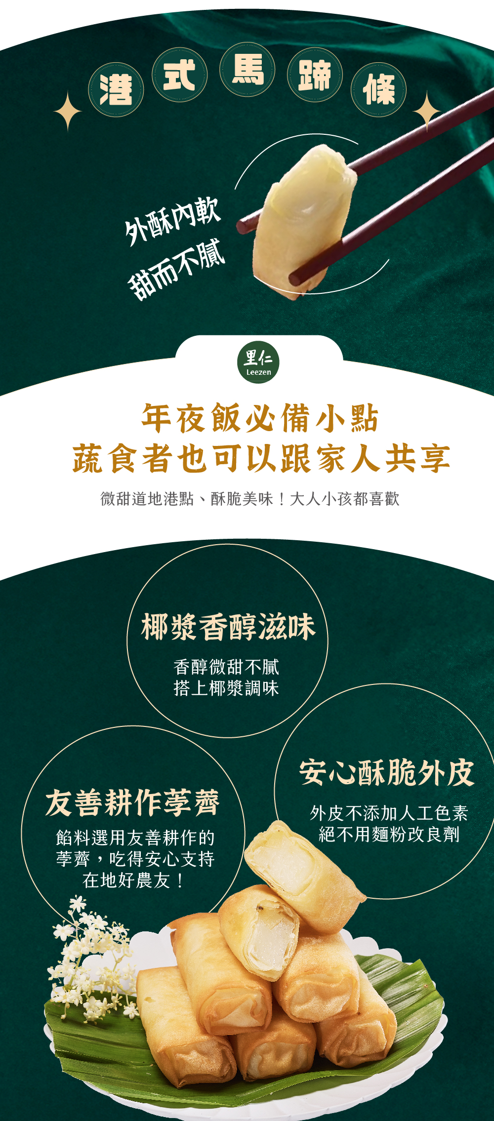 港式馬蹄條 外酥內軟甜而不膩 年夜飯必備小點蔬食者也可以跟家人共享 微甜道地港點、酥脆美味！大人小孩都喜歡 椰漿香醇滋味 香醇微甜不膩搭上椰漿調味 友善耕作荸薺 餡料選用友善耕作的荸薺，吃得安心支持在地好農友！ 安心酥脆外皮 外皮不添加人工色素絕不用麵粉改良劑
