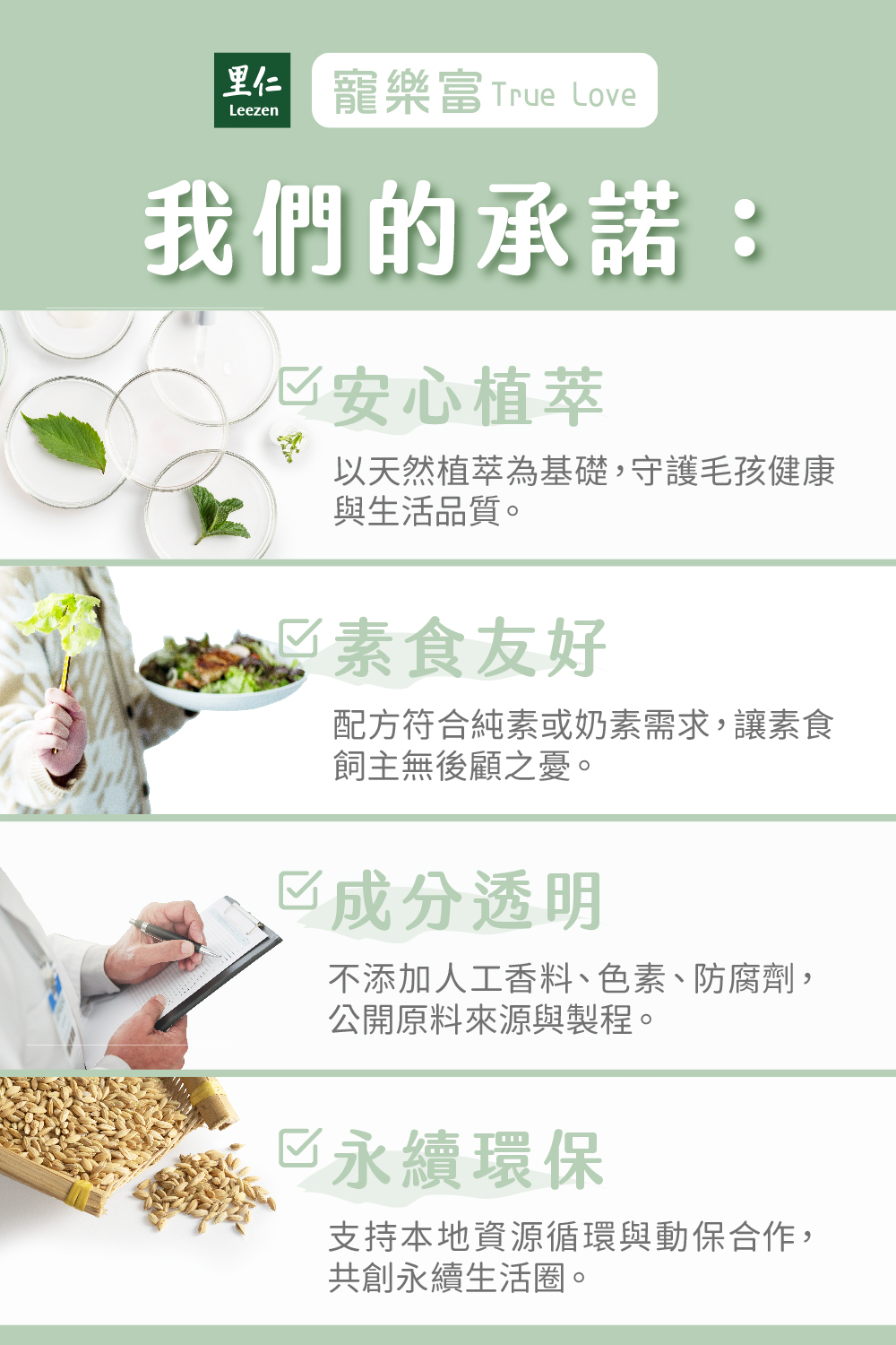 里仁,寵樂富True Love 我們的承諾: 安心植萃,以天然植萃為基礎,守護毛孩健康與生活品質。 素食友好,配方符合純素或奶素需求,讓素食飼主無後顧之憂。 已成分透明,不添加人工香料、色素、防腐劑,公開原料來源與製程。 永續環保,支持本地資源循環與動保合作,共創永續生活圈。