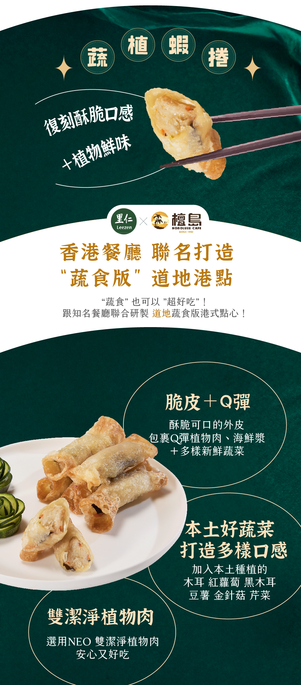 蔬植蝦捲 復刻酥脆口感 ＋植物鮮味 檀島香港餐廳 聯名打造 “蔬食版”道地港點“蔬食” 也可以 ”超好吃”！ 跟知名餐廳聯合研製道地蔬食版港式點心！ 脆皮＋Q彈 酥脆可口的外皮包裹Q彈植物肉、海鮮漿＋多樣新鮮蔬菜 本土好蔬菜打造多樣口感 加入本土種植的木耳 紅蘿蔔 黑木耳豆薯 金針菇 芹菜 雙潔淨植物肉 選用NEO 雙潔淨植物肉安心又好吃
