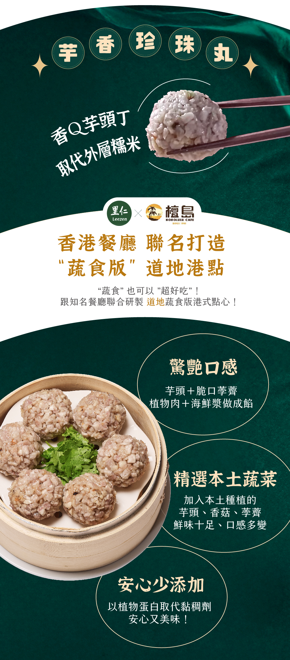 芋香珍珠丸 香Ｑ芋頭丁 取代外層糯米 香港餐廳 聯名打造 “蔬食版”道地港點“蔬食” 也可以 ”超好吃”！ 跟知名餐廳聯合研製道地蔬食版港式點心！ 驚艷口感芋頭＋脆口荸薺植物肉＋海鮮漿做成餡 精選本土蔬菜加入本土種植的芋頭、香菇、荸薺鮮味十足、口感多變 安心少添加以植物蛋白取代黏稠劑安心又美味！
